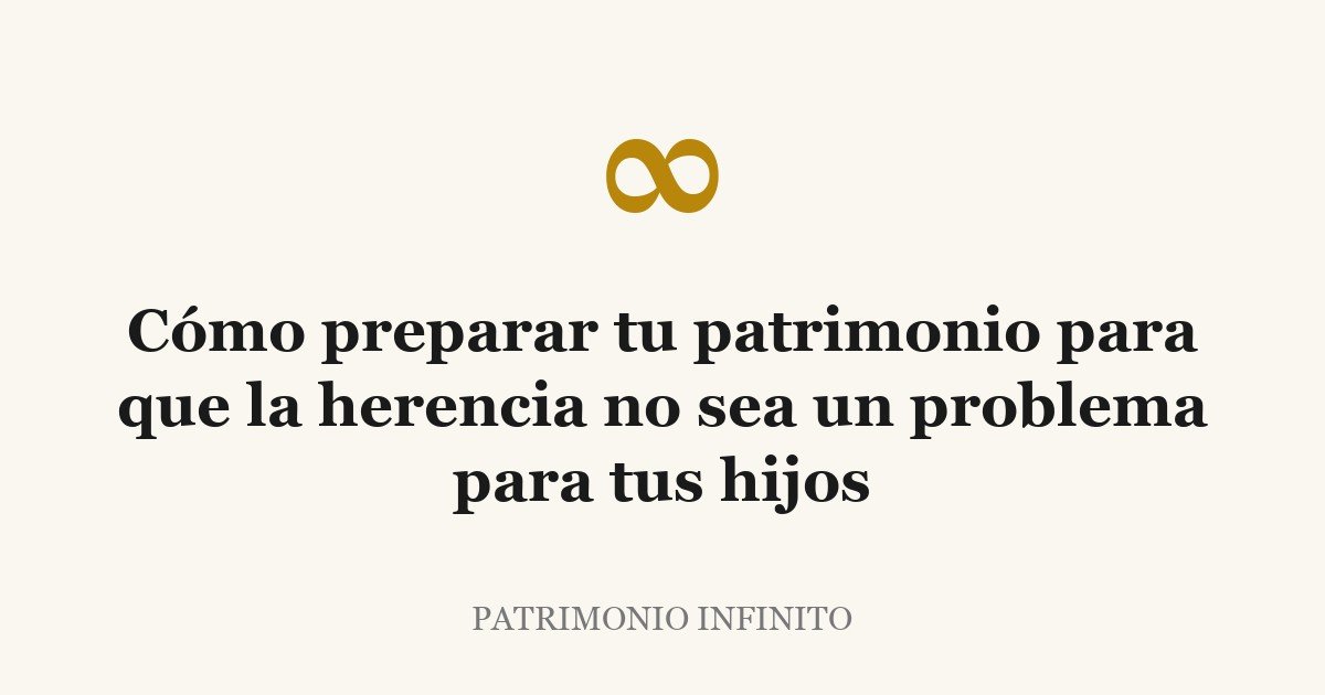 Cómo preparar tu patrimonio para que la herencia no sea un problema para tus hijos
