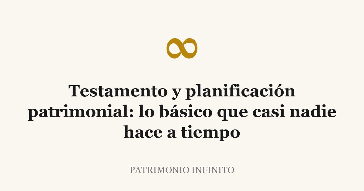 Testamento y planificación patrimonial: lo básico que casi nadie hace a tiempo